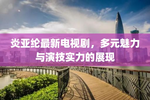 炎亚纶最新电视剧，多元魅力与演技实力的展现