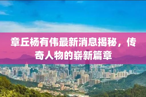 章丘杨有伟最新消息揭秘，传奇人物的崭新篇章