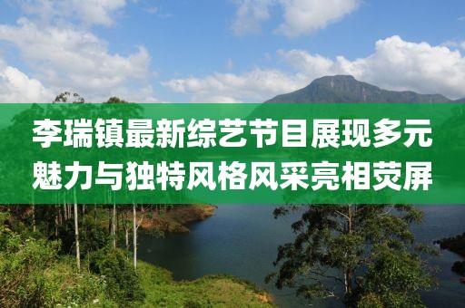 李瑞镇最新综艺节目展现多元魅力与独特风格风采亮相荧屏