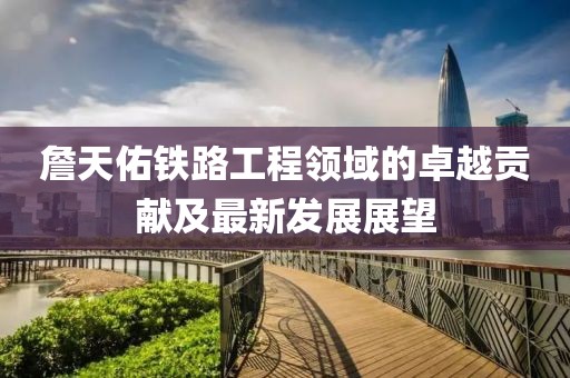 詹天佑铁路工程领域的卓越贡献及最新发展展望