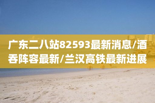 广东二八站82593最新消息/酒吞阵容最新/兰汉高铁最新进展