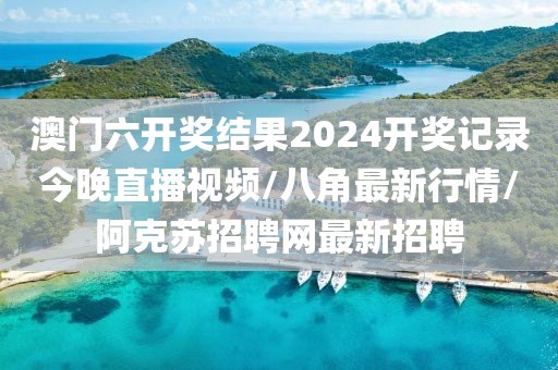澳门六开奖结果2024开奖记录今晚直播视频/八角最新行情/阿克苏招聘网最新招聘