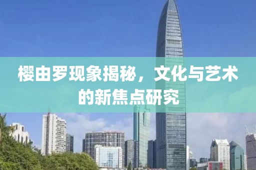 樱由罗现象揭秘，文化与艺术的新焦点研究