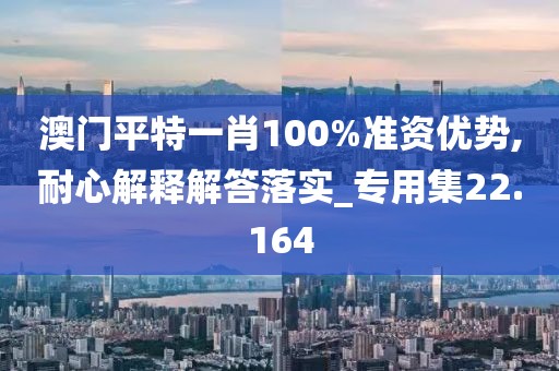 澳门平特一肖100%准资优势,耐心解释解答落实_专用集22.164