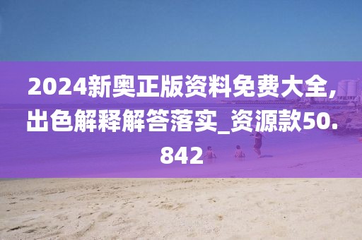 2024新奥正版资料免费大全,出色解释解答落实_资源款50.842
