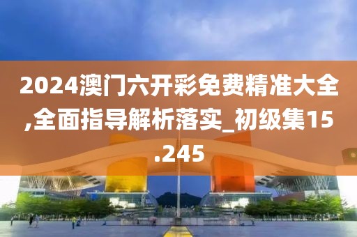 2024澳门六开彩免费精准大全,全面指导解析落实_初级集15.245
