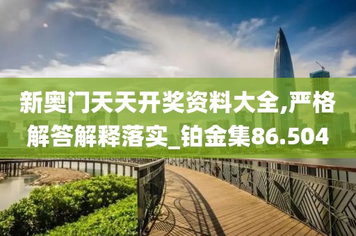 新奥门天天开奖资料大全,严格解答解释落实_铂金集86.504