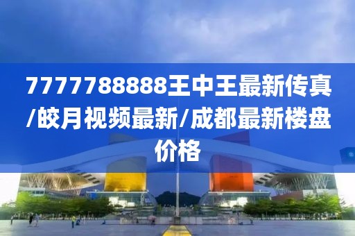 7777788888王中王最新传真/皎月视频最新/成都最新楼盘价格