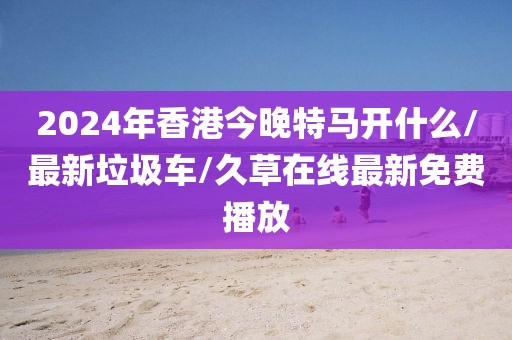 2024年香港今晚特马开什么/最新垃圾车/久草在线最新免费播放