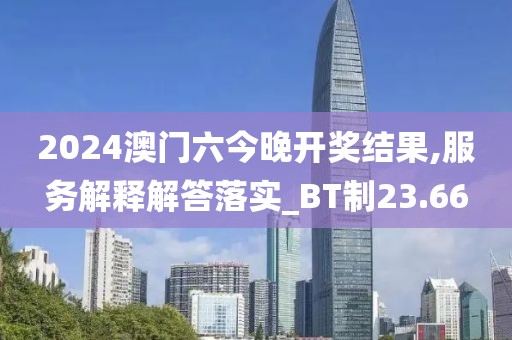 2024澳门六今晚开奖结果,服务解释解答落实_BT制23.66