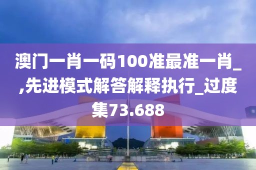 澳门一肖一码100准最准一肖_,先进模式解答解释执行_过度集73.688