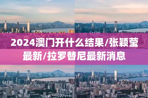 2024澳门开什么结果/张颖莹最新/拉罗替尼最新消息