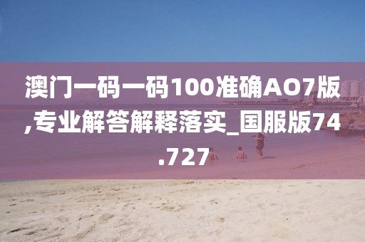 澳门一码一码100准确AO7版,专业解答解释落实_国服版74.727