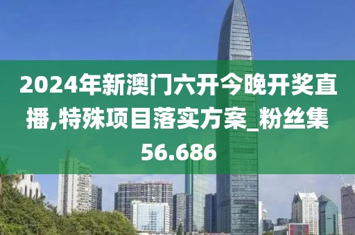 2024年新澳门六开今晚开奖直播,特殊项目落实方案_粉丝集56.686