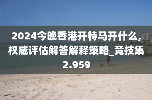 2024今晚香港开特马开什么,权威评估解答解释策略_竞技集2.959