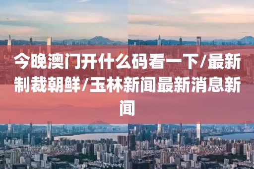 今晚澳门开什么码看一下/最新制裁朝鲜/玉林新闻最新消息新闻