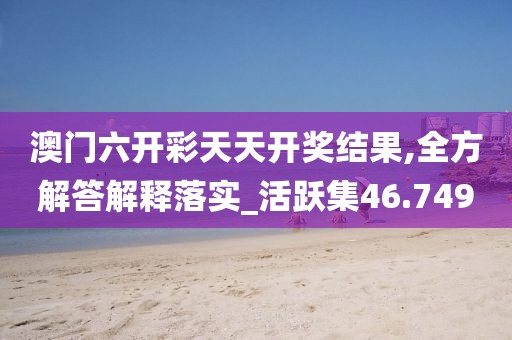 澳门六开彩天天开奖结果,全方解答解释落实_活跃集46.749