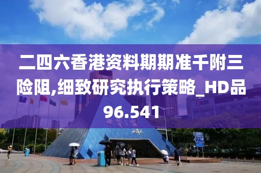 二四六香港资料期期准千附三险阻,细致研究执行策略_HD品96.541