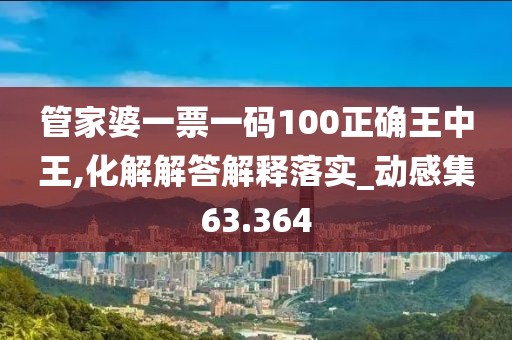 管家婆一票一码100正确王中王,化解解答解释落实_动感集63.364