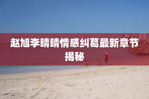 赵旭李晴晴情感纠葛最新章节揭秘