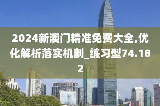 2024新澳门精准免费大全,优化解析落实机制_练习型74.182
