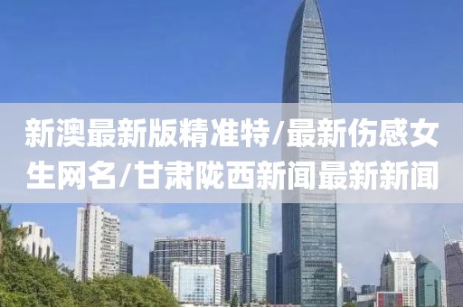 新澳最新版精准特/最新伤感女生网名/甘肃陇西新闻最新新闻