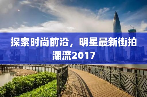 探索时尚前沿，明星最新街拍潮流2017