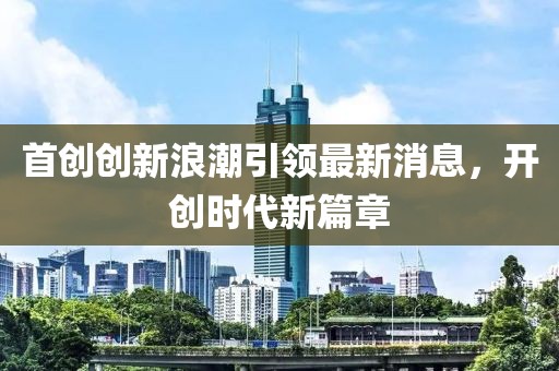 首创创新浪潮引领最新消息，开创时代新篇章
