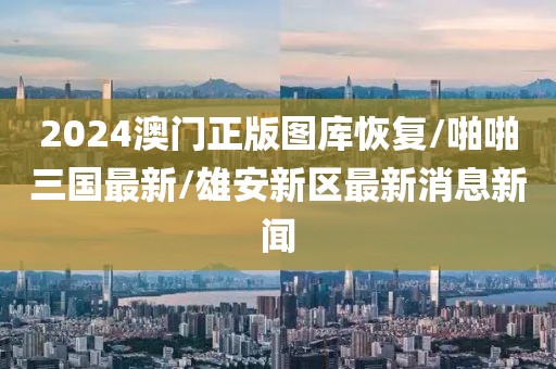 2024澳门正版图库恢复/啪啪三国最新/雄安新区最新消息新闻