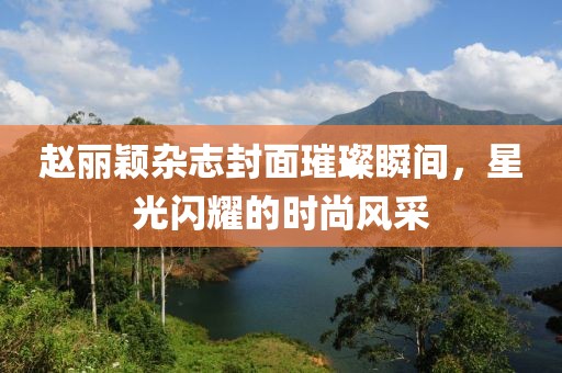 赵丽颖杂志封面璀璨瞬间，星光闪耀的时尚风采