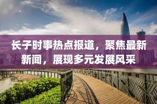 长子时事热点报道，聚焦最新新闻，展现多元发展风采