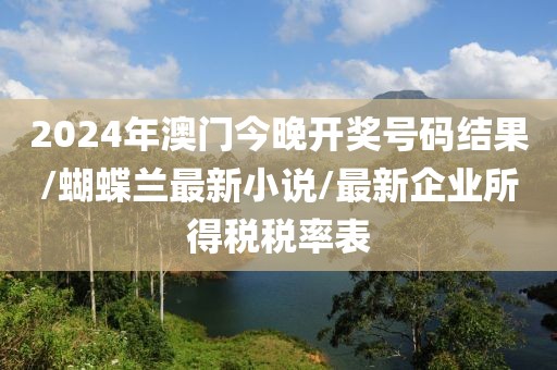 2024年澳门今晚开奖号码结果/蝴蝶兰最新小说/最新企业所得税税率表