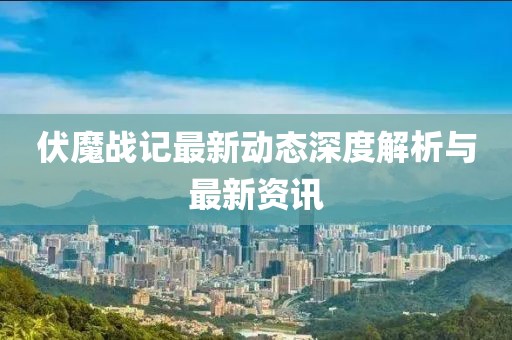 伏魔战记最新动态深度解析与最新资讯