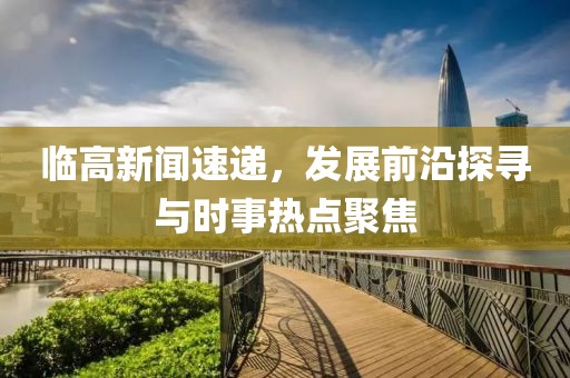 临高新闻速递，发展前沿探寻与时事热点聚焦