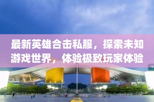 最新英雄合击私服，探索未知游戏世界，体验极致玩家体验