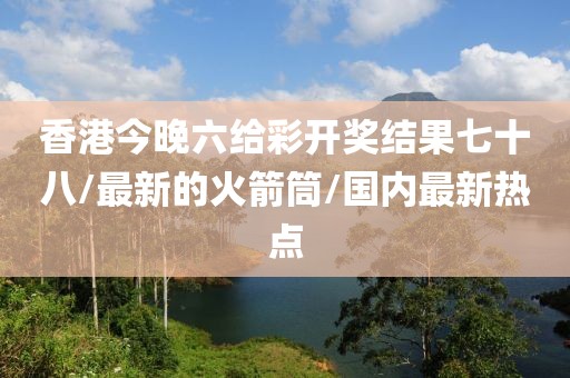 香港今晚六给彩开奖结果七十八/最新的火箭筒/国内最新热点