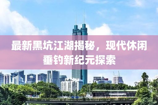 最新黑坑江湖揭秘，现代休闲垂钓新纪元探索