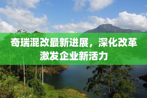 奇瑞混改最新进展，深化改革激发企业新活力