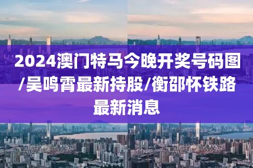 2024澳门特马今晚开奖号码图/吴鸣霄最新持股/衡邵怀铁路最新消息