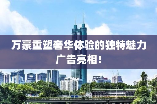 万豪重塑奢华体验的独特魅力广告亮相！