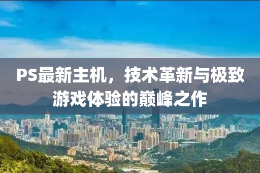PS最新主机，技术革新与极致游戏体验的巅峰之作