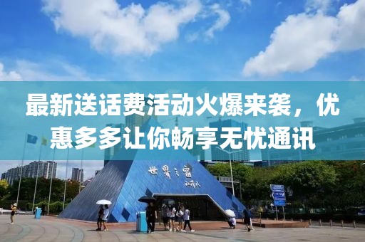 最新送话费活动火爆来袭，优惠多多让你畅享无忧通讯