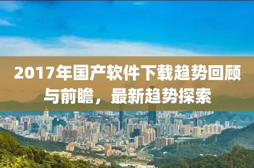 2017年国产软件下载趋势回顾与前瞻，最新趋势探索