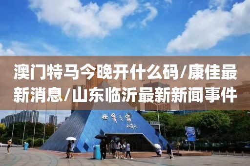 澳门特马今晚开什么码/康佳最新消息/山东临沂最新新闻事件