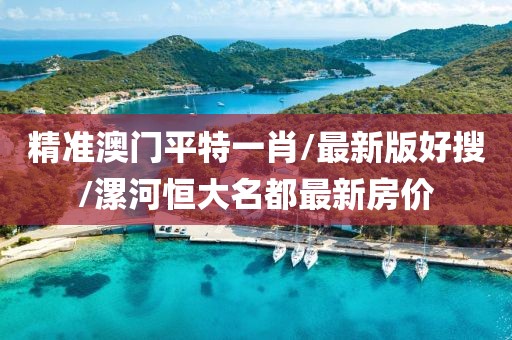 精准澳门平特一肖/最新版好搜/漯河恒大名都最新房价