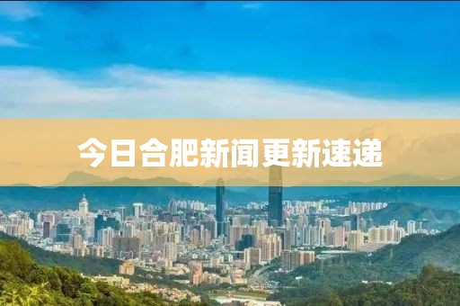 今日合肥新闻更新速递