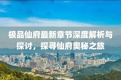 极品仙府最新章节深度解析与探讨，探寻仙府奥秘之旅