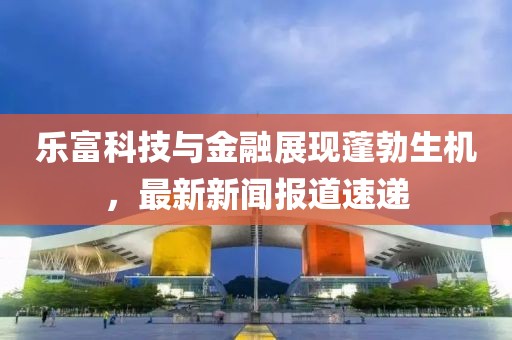 乐富科技与金融展现蓬勃生机，最新新闻报道速递