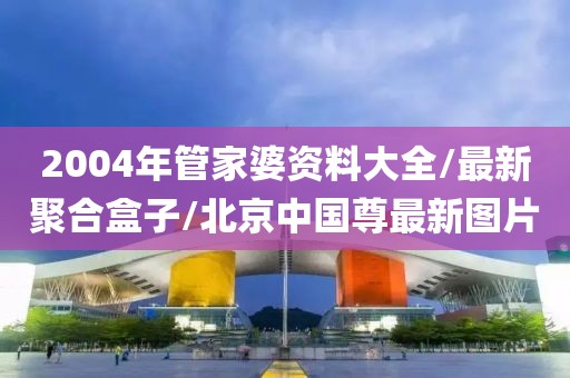 2004年管家婆资料大全/最新聚合盒子/北京中国尊最新图片