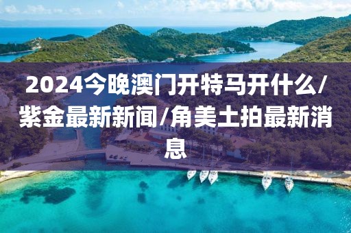2024今晚澳门开特马开什么/紫金最新新闻/角美土拍最新消息